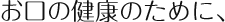 お口の健康のために、