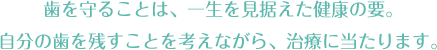 歯を守ることは、一生を見据えた健康の要。自分の歯を残すことを考えながら、治療に当たります。