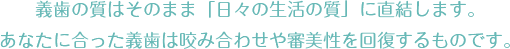 義歯の質はそのまま「日々の生活の質」に直結します。あなたに合った義歯は咬み合わせや審美性を回復するものです