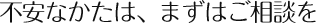 不安なかたは、まずはご相談を