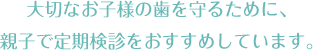 大切なお子様の歯を守るために、親子で定期検診をおすすめしています。